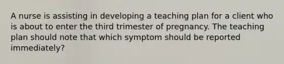 A nurse is assisting in developing a teaching plan for a client who is about to enter the third trimester of pregnancy. The teaching plan should note that which symptom should be reported immediately?