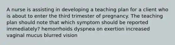 A nurse is assisting in developing a teaching plan for a client who is about to enter the third trimester of pregnancy. The teaching plan should note that which symptom should be reported immediately? hemorrhoids dyspnea on exertion increased vaginal mucus blurred vision