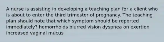 A nurse is assisting in developing a teaching plan for a client who is about to enter the third trimester of pregnancy. The teaching plan should note that which symptom should be reported immediately? hemorrhoids blurred vision dyspnea on exertion increased vaginal mucus