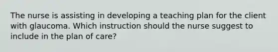 The nurse is assisting in developing a teaching plan for the client with glaucoma. Which instruction should the nurse suggest to include in the plan of care?