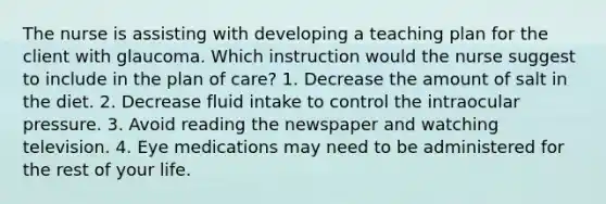 The nurse is assisting with developing a teaching plan for the client with glaucoma. Which instruction would the nurse suggest to include in the plan of care? 1. Decrease the amount of salt in the diet. 2. Decrease fluid intake to control the intraocular pressure. 3. Avoid reading the newspaper and watching television. 4. Eye medications may need to be administered for the rest of your life.