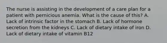 The nurse is assisting in the development of a care plan for a patient with pernicious anemia. What is the cause of this? A. Lack of intrinsic factor in the stomach B. Lack of hormone secretion from the kidneys C. Lack of dietary intake of iron D. Lack of dietary intake of vitamin B12