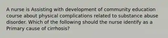 A nurse is Assisting with development of community education course about physical complications related to substance abuse disorder. Which of the following should the nurse identify as a Primary cause of cirrhosis?