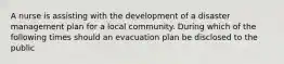 A nurse is assisting with the development of a disaster management plan for a local community. During which of the following times should an evacuation plan be disclosed to the public