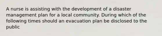 A nurse is assisting with the development of a disaster management plan for a local community. During which of the following times should an evacuation plan be disclosed to the public