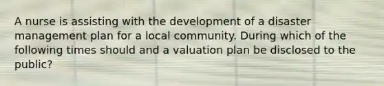 A nurse is assisting with the development of a disaster management plan for a local community. During which of the following times should and a valuation plan be disclosed to the public?