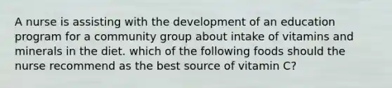 A nurse is assisting with the development of an education program for a community group about intake of vitamins and minerals in the diet. which of the following foods should the nurse recommend as the best source of vitamin C?