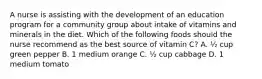 A nurse is assisting with the development of an education program for a community group about intake of vitamins and minerals in the diet. Which of the following foods should the nurse recommend as the best source of vitamin C? A. ½ cup green pepper B. 1 medium orange C. ½ cup cabbage D. 1 medium tomato