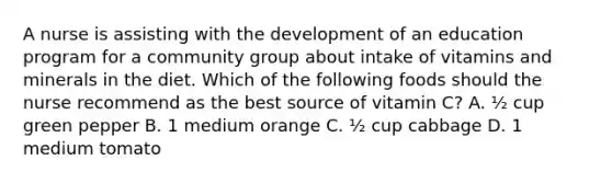 A nurse is assisting with the development of an education program for a community group about intake of vitamins and minerals in the diet. Which of the following foods should the nurse recommend as the best source of vitamin C? A. ½ cup green pepper B. 1 medium orange C. ½ cup cabbage D. 1 medium tomato