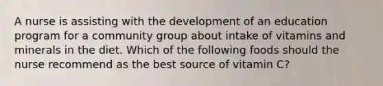 A nurse is assisting with the development of an education program for a community group about intake of vitamins and minerals in the diet. Which of the following foods should the nurse recommend as the best source of vitamin C?