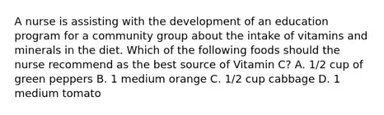 A nurse is assisting with the development of an education program for a community group about the intake of vitamins and minerals in the diet. Which of the following foods should the nurse recommend as the best source of Vitamin C? A. 1/2 cup of green peppers B. 1 medium orange C. 1/2 cup cabbage D. 1 medium tomato