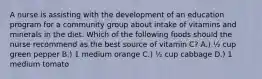 A nurse is assisting with the development of an education program for a community group about intake of vitamins and minerals in the diet. Which of the following foods should the nurse recommend as the best source of vitamin C? A.) ​½ cup green pepper B.) ​1 medium orange C.) ​½ cup cabbage D.) 1 medium tomato