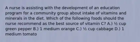 A nurse is assisting with the development of an education program for a community group about intake of vitamins and minerals in the diet. Which of the following foods should the nurse recommend as the best source of vitamin C? A.) ​½ cup green pepper B.) ​1 medium orange C.) ​½ cup cabbage D.) 1 medium tomato