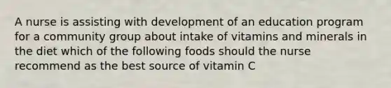 A nurse is assisting with development of an education program for a community group about intake of vitamins and minerals in the diet which of the following foods should the nurse recommend as the best source of vitamin C