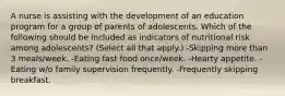 A nurse is assisting with the development of an education program for a group of parents of adolescents. Which of the following should be included as indicators of nutritional risk among adolescents? (Select all that apply.) -Skipping more than 3 meals/week. -Eating fast food once/week. -Hearty appetite. -Eating w/o family supervision frequently. -Frequently skipping breakfast.