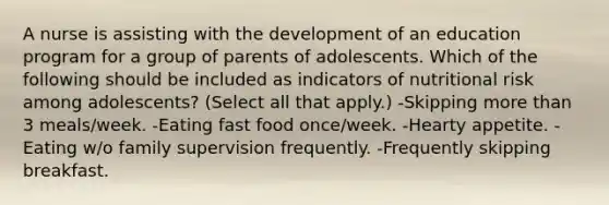 A nurse is assisting with the development of an education program for a group of parents of adolescents. Which of the following should be included as indicators of nutritional risk among adolescents? (Select all that apply.) -Skipping more than 3 meals/week. -Eating fast food once/week. -Hearty appetite. -Eating w/o family supervision frequently. -Frequently skipping breakfast.