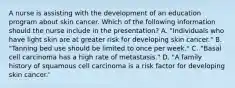 A nurse is assisting with the development of an education program about skin cancer. Which of the following information should the nurse include in the presentation? A. "Individuals who have light skin are at greater risk for developing skin cancer." B. "Tanning bed use should be limited to once per week." C. "Basal cell carcinoma has a high rate of metastasis." D. "A family history of squamous cell carcinoma is a risk factor for developing skin cancer.'