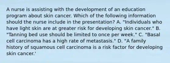 A nurse is assisting with the development of an education program about skin cancer. Which of the following information should the nurse include in the presentation? A. "Individuals who have light skin are at greater risk for developing skin cancer." B. "Tanning bed use should be limited to once per week." C. "Basal cell carcinoma has a high rate of metastasis." D. "A family history of squamous cell carcinoma is a risk factor for developing skin cancer.'