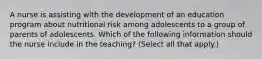 A nurse is assisting with the development of an education program about nutritional risk among adolescents to a group of parents of adolescents. Which of the following information should the nurse include in the teaching? (Select all that apply.)