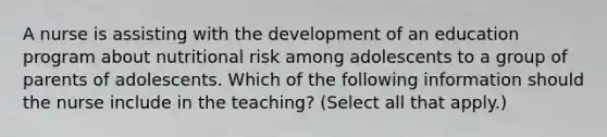 A nurse is assisting with the development of an education program about nutritional risk among adolescents to a group of parents of adolescents. Which of the following information should the nurse include in the teaching? (Select all that apply.)