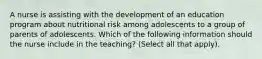 A nurse is assisting with the development of an education program about nutritional risk among adolescents to a group of parents of adolescents. Which of the following information should the nurse include in the teaching? (Select all that apply).