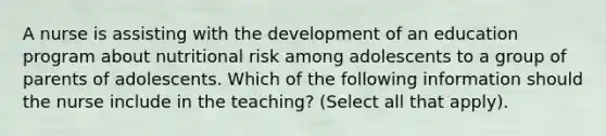 A nurse is assisting with the development of an education program about nutritional risk among adolescents to a group of parents of adolescents. Which of the following information should the nurse include in the teaching? (Select all that apply).