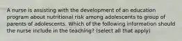 A nurse is assisting with the development of an education program about nutritional risk among adolescents to group of parents of adolescents. Which of the following information should the nurse include in the teaching? (select all that apply)