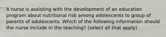 A nurse is assisting with the development of an education program about nutritional risk among adolescents to group of parents of adolescents. Which of the following information should the nurse include in the teaching? (select all that apply)