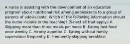 A nurse is assisting with the development of an education program about nutritional risk among adolescents to a group of parents of adolescents. Which of the following information should the nurse include in the teaching? (Select all that apply.) A. Skipping more than three meals per week B. Eating fast food once weekly C. Hearty appetite D. Eating without family supervision frequently E. Frequently skipping breakfast