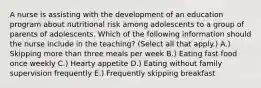 A nurse is assisting with the development of an education program about nutritional risk among adolescents to a group of parents of adolescents. Which of the following information should the nurse include in the teaching? (Select all that apply.) A.) ​Skipping more than three meals per week B.) ​Eating fast food once weekly C.) ​Hearty appetite D.) ​Eating without family supervision frequently E.) ​Frequently skipping breakfast