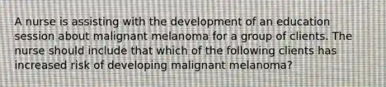 A nurse is assisting with the development of an education session about malignant melanoma for a group of clients. The nurse should include that which of the following clients has increased risk of developing malignant melanoma?