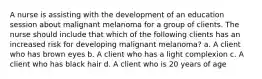 A nurse is assisting with the development of an education session about malignant melanoma for a group of clients. The nurse should include that which of the following clients has an increased risk for developing malignant melanoma? a. A client who has brown eyes b. A client who has a light complexion c. A client who has black hair d. A client who is 20 years of age