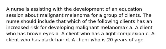 A nurse is assisting with the development of an education session about malignant melanoma for a group of clients. The nurse should include that which of the following clients has an increased risk for developing malignant melanoma? a. A client who has brown eyes b. A client who has a light complexion c. A client who has black hair d. A client who is 20 years of age