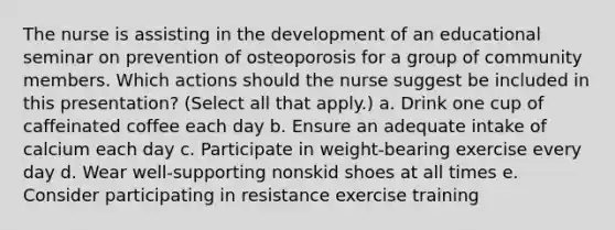 The nurse is assisting in the development of an educational seminar on prevention of osteoporosis for a group of community members. Which actions should the nurse suggest be included in this presentation? (Select all that apply.) a. Drink one cup of caffeinated coffee each day b. Ensure an adequate intake of calcium each day c. Participate in weight-bearing exercise every day d. Wear well-supporting nonskid shoes at all times e. Consider participating in resistance exercise training