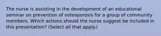 The nurse is assisting in the development of an educational seminar on prevention of osteoporosis for a group of community members. Which actions should the nurse suggest be included in this presentation? (Select all that apply.)