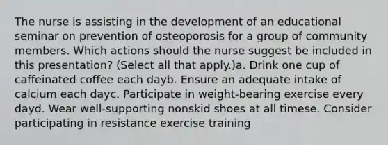 The nurse is assisting in the development of an educational seminar on prevention of osteoporosis for a group of community members. Which actions should the nurse suggest be included in this presentation? (Select all that apply.)a. Drink one cup of caffeinated coffee each dayb. Ensure an adequate intake of calcium each dayc. Participate in weight-bearing exercise every dayd. Wear well-supporting nonskid shoes at all timese. Consider participating in resistance exercise training