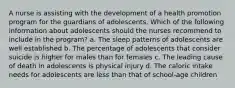 A nurse is assisting with the development of a health promotion program for the guardians of adolescents. Which of the following information about adolescents should the nurses recommend to include in the program? a. The sleep patterns of adolescents are well established b. The percentage of adolescents that consider suicide is higher for males than for females c. The leading cause of death in adolescents is physical injury d. The caloric intake needs for adolescents are less than that of school-age children