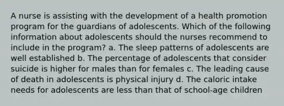 A nurse is assisting with the development of a health promotion program for the guardians of adolescents. Which of the following information about adolescents should the nurses recommend to include in the program? a. The sleep patterns of adolescents are well established b. The percentage of adolescents that consider suicide is higher for males than for females c. The leading cause of death in adolescents is physical injury d. The caloric intake needs for adolescents are less than that of school-age children