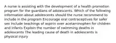 A nurse is assisting with the development of a health promotion program for the guardians of adolescents. Which of the following information about adolescents should the nurse recommend to include in the program Encourage oral contraceptives for safer sex Include teachings of aspirin over acetaminophen for children and infants Explain the number of swimming deaths in adolescents The leading cause of death in adolescents is physical injury