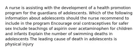 A nurse is assisting with the development of a health promotion program for the guardians of adolescents. Which of the following information about adolescents should the nurse recommend to include in the program Encourage oral contraceptives for safer sex Include teachings of aspirin over acetaminophen for children and infants Explain the number of swimming deaths in adolescents The leading cause of death in adolescents is physical injury