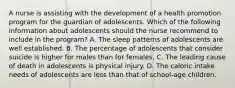 A nurse is assisting with the development of a health promotion program for the guardian of adolescents. Which of the following information about adolescents should the nurse recommend to include in the program? A. The sleep patterns of adolescents are well established. B. The percentage of adolescents that consider suicide is higher for males than for females. C. The leading cause of death in adolescents is physical injury. D. The caloric intake needs of adolescents are less than that of school-age children.