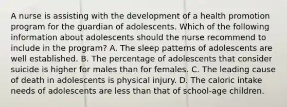 A nurse is assisting with the development of a health promotion program for the guardian of adolescents. Which of the following information about adolescents should the nurse recommend to include in the program? A. The sleep patterns of adolescents are well established. B. The percentage of adolescents that consider suicide is higher for males than for females. C. The leading cause of death in adolescents is physical injury. D. The caloric intake needs of adolescents are less than that of school-age children.