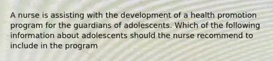 A nurse is assisting with the development of a health promotion program for the guardians of adolescents. Which of the following information about adolescents should the nurse recommend to include in the program