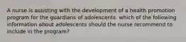 A nurse is assisting with the development of a health promotion program for the guardians of adolescents. which of the following information about adolescents should the nurse recommend to include in the program?