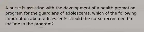 A nurse is assisting with the development of a health promotion program for the guardians of adolescents. which of the following information about adolescents should the nurse recommend to include in the program?