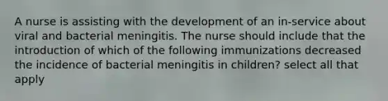 A nurse is assisting with the development of an in-service about viral and bacterial meningitis. The nurse should include that the introduction of which of the following immunizations decreased the incidence of bacterial meningitis in children? select all that apply