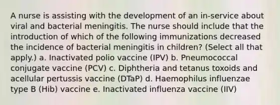 A nurse is assisting with the development of an in-service about viral and bacterial meningitis. The nurse should include that the introduction of which of the following immunizations decreased the incidence of bacterial meningitis in children? (Select all that apply.) a. Inactivated polio vaccine (IPV) b. Pneumococcal conjugate vaccine (PCV) c. Diphtheria and tetanus toxoids and acellular pertussis vaccine (DTaP) d. Haemophilus influenzae type B (Hib) vaccine e. Inactivated influenza vaccine (IIV)