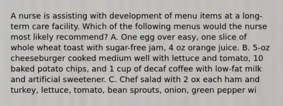 A nurse is assisting with development of menu items at a long-term care facility. Which of the following menus would the nurse most likely recommend? A. One egg over easy, one slice of whole wheat toast with sugar-free jam, 4 oz orange juice. B. 5-oz cheeseburger cooked medium well with lettuce and tomato, 10 baked potato chips, and 1 cup of decaf coffee with low-fat milk and artificial sweetener. C. Chef salad with 2 ox each ham and turkey, lettuce, tomato, bean sprouts, onion, green pepper wi