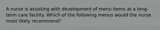 A nurse is assisting with development of menu items at a long-term care facility. Which of the following menus would the nurse most likely recommend?