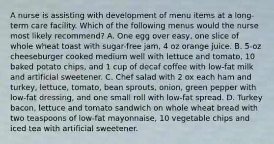 A nurse is assisting with development of menu items at a long-term care facility. Which of the following menus would the nurse most likely recommend? A. One egg over easy, one slice of whole wheat toast with sugar-free jam, 4 oz orange juice. B. 5-oz cheeseburger cooked medium well with lettuce and tomato, 10 baked potato chips, and 1 cup of decaf coffee with low-fat milk and artificial sweetener. C. Chef salad with 2 ox each ham and turkey, lettuce, tomato, bean sprouts, onion, green pepper with low-fat dressing, and one small roll with low-fat spread. D. Turkey bacon, lettuce and tomato sandwich on whole wheat bread with two teaspoons of low-fat mayonnaise, 10 vegetable chips and iced tea with artificial sweetener.